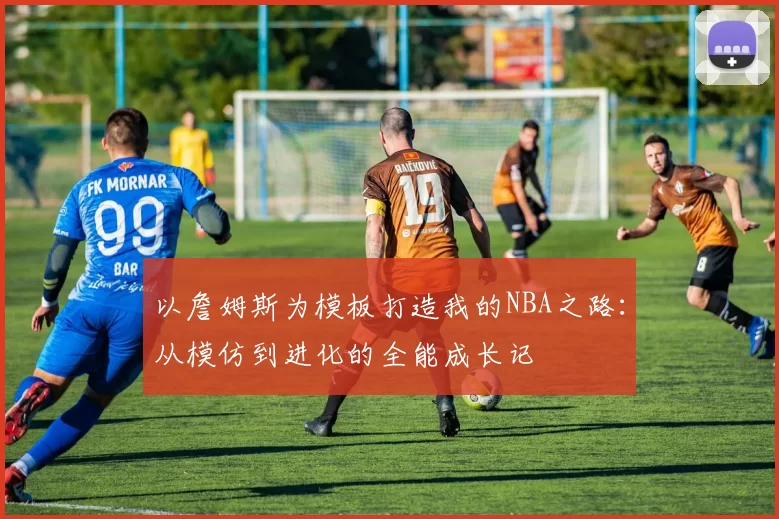 以詹姆斯为模板打造我的NBA之路：从模仿到进化的全能成长记