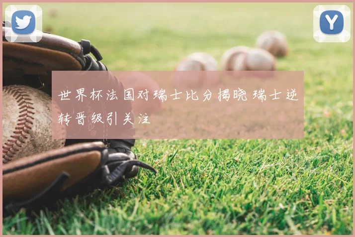 世界杯法国对瑞士比分揭晓 瑞士逆转晋级引关注