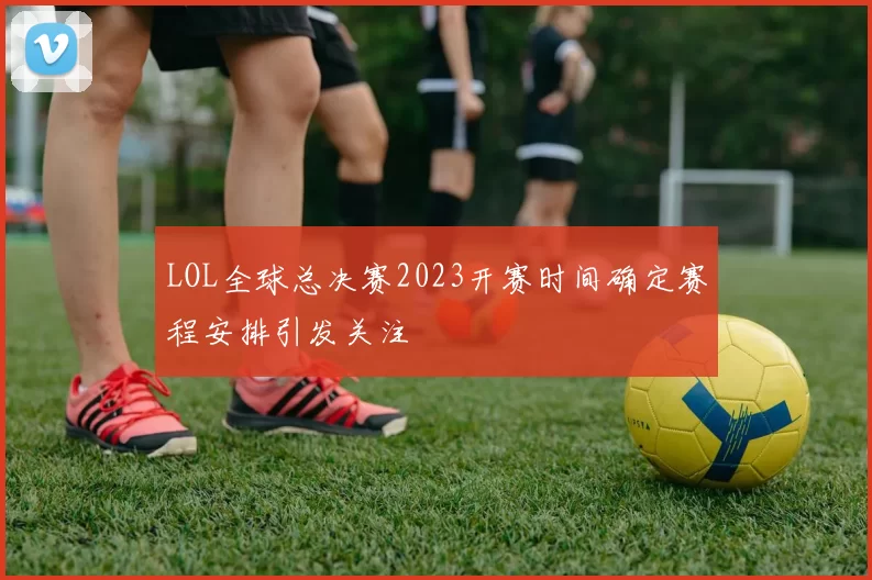 LOL全球总决赛2023开赛时间确定赛程安排引发关注
