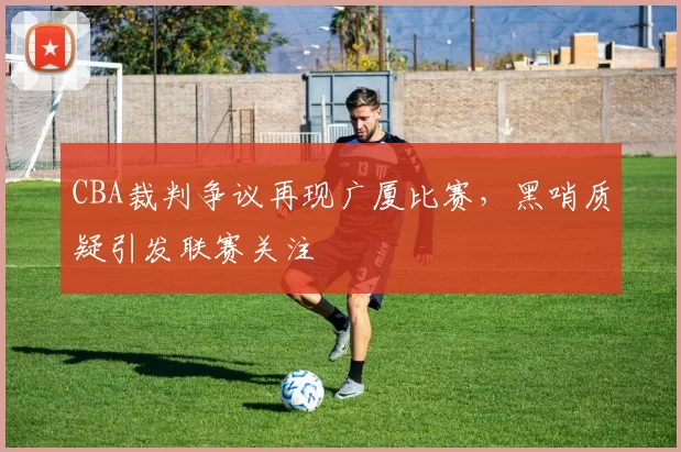 CBA裁判争议再现广厦比赛，黑哨质疑引发联赛关注