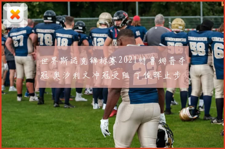 世界斯诺克锦标赛2021特鲁姆普夺冠 奥沙利文冲冠受阻 丁俊晖止步八强