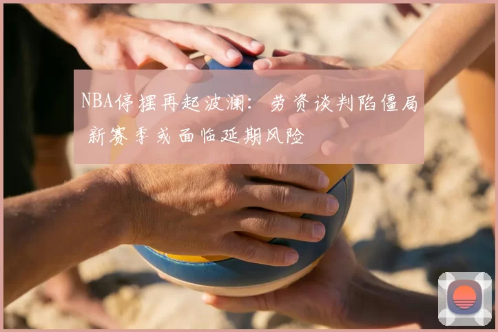 NBA停摆再起波澜：劳资谈判陷僵局 新赛季或面临延期风险