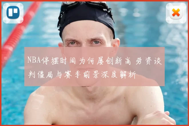 NBA停摆时间为何屡创新高 劳资谈判僵局与赛季前景深度解析