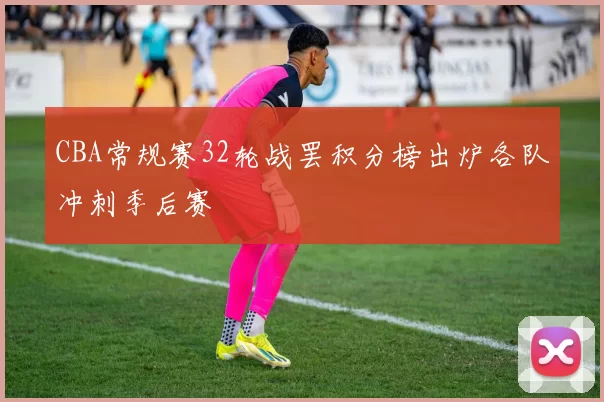 CBA常规赛32轮战罢积分榜出炉各队冲刺季后赛