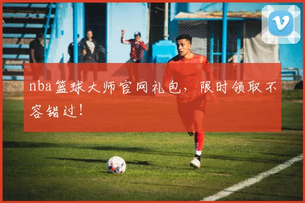 nba篮球大师官网礼包，限时领取不容错过！