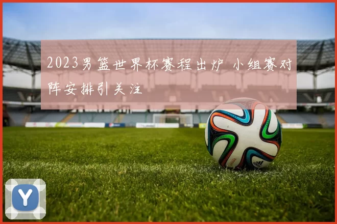 2023男篮世界杯赛程出炉 小组赛对阵安排引关注