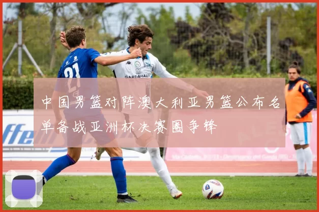 中国男篮对阵澳大利亚男篮公布名单备战亚洲杯决赛圈争锋