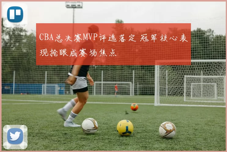 CBA总决赛MVP评选落定 冠军核心表现抢眼成赛场焦点