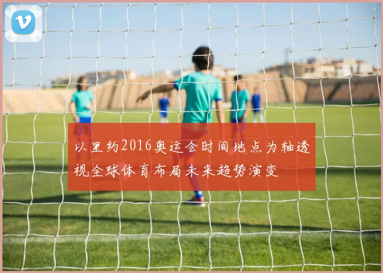 以里约2016奥运会时间地点为轴透视全球体育布局未来趋势演变