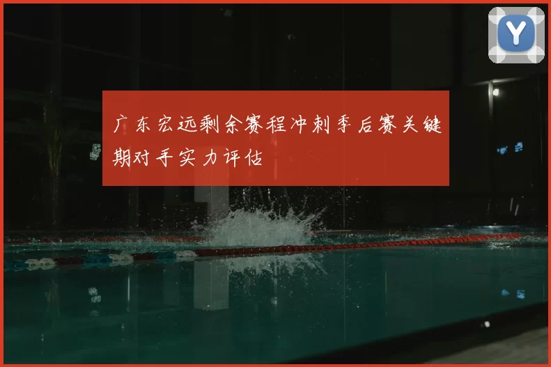 广东宏远剩余赛程冲刺季后赛关键期对手实力评估