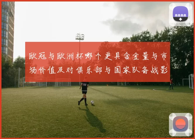 欧冠与欧洲杯哪个更具含金量与市场价值及对俱乐部与国家队备战影响解析