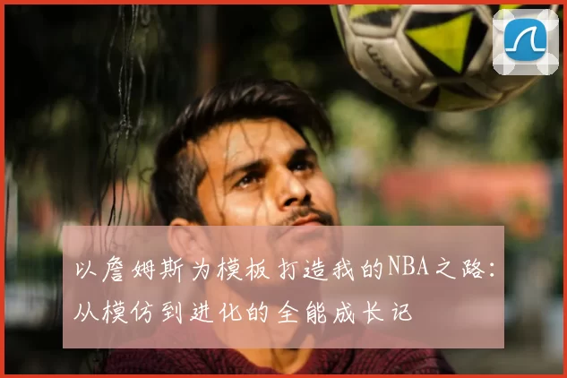 以詹姆斯为模板打造我的NBA之路：从模仿到进化的全能成长记