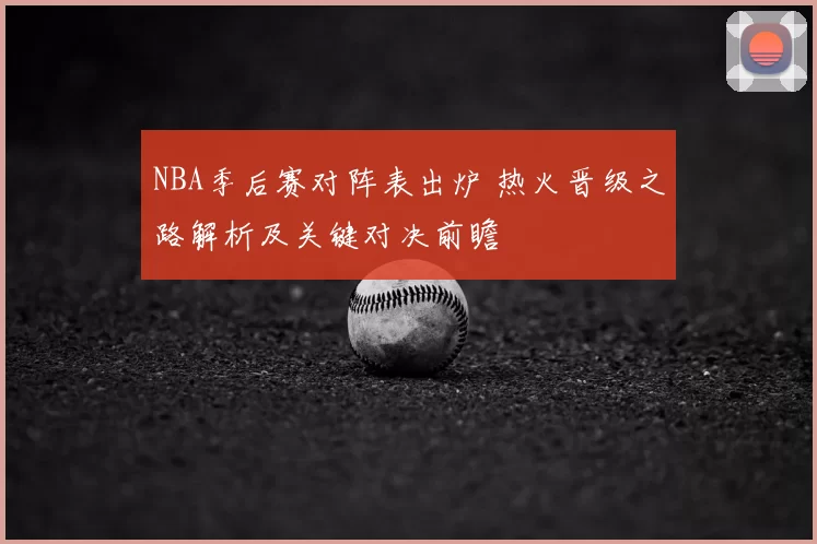 NBA季后赛对阵表出炉 热火晋级之路解析及关键对决前瞻