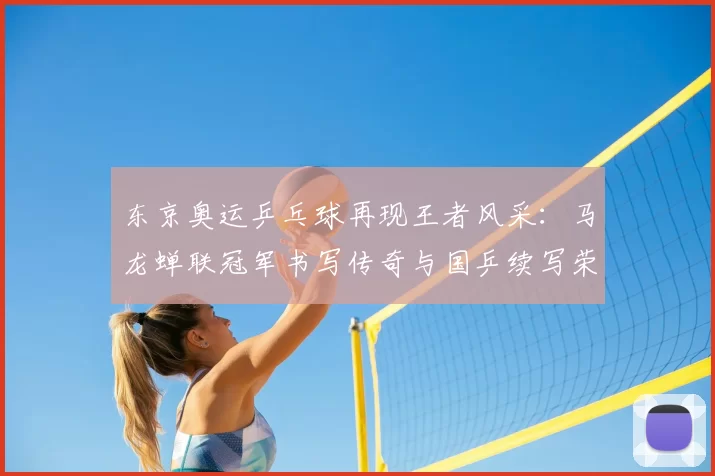 东京奥运乒乓球再现王者风采：马龙蝉联冠军书写传奇与国乒续写荣耀