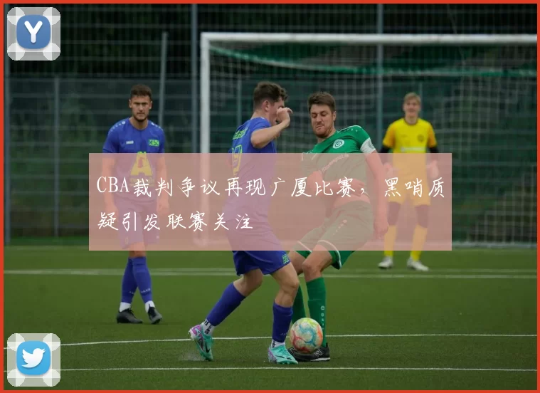 CBA裁判争议再现广厦比赛，黑哨质疑引发联赛关注