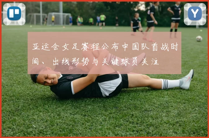 亚运会女足赛程公布中国队首战时间、出线形势与关键球员关注