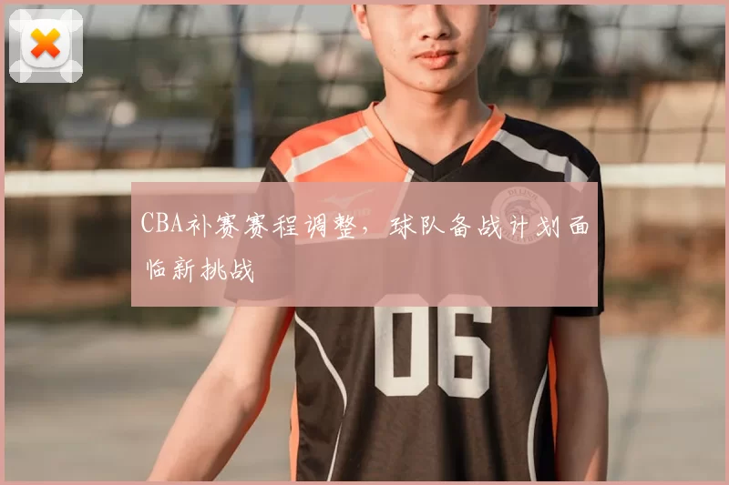 CBA补赛赛程调整，球队备战计划面临新挑战