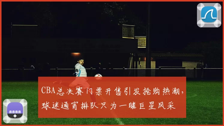 CBA总决赛门票开售引发抢购热潮，球迷通宵排队只为一睹巨星风采